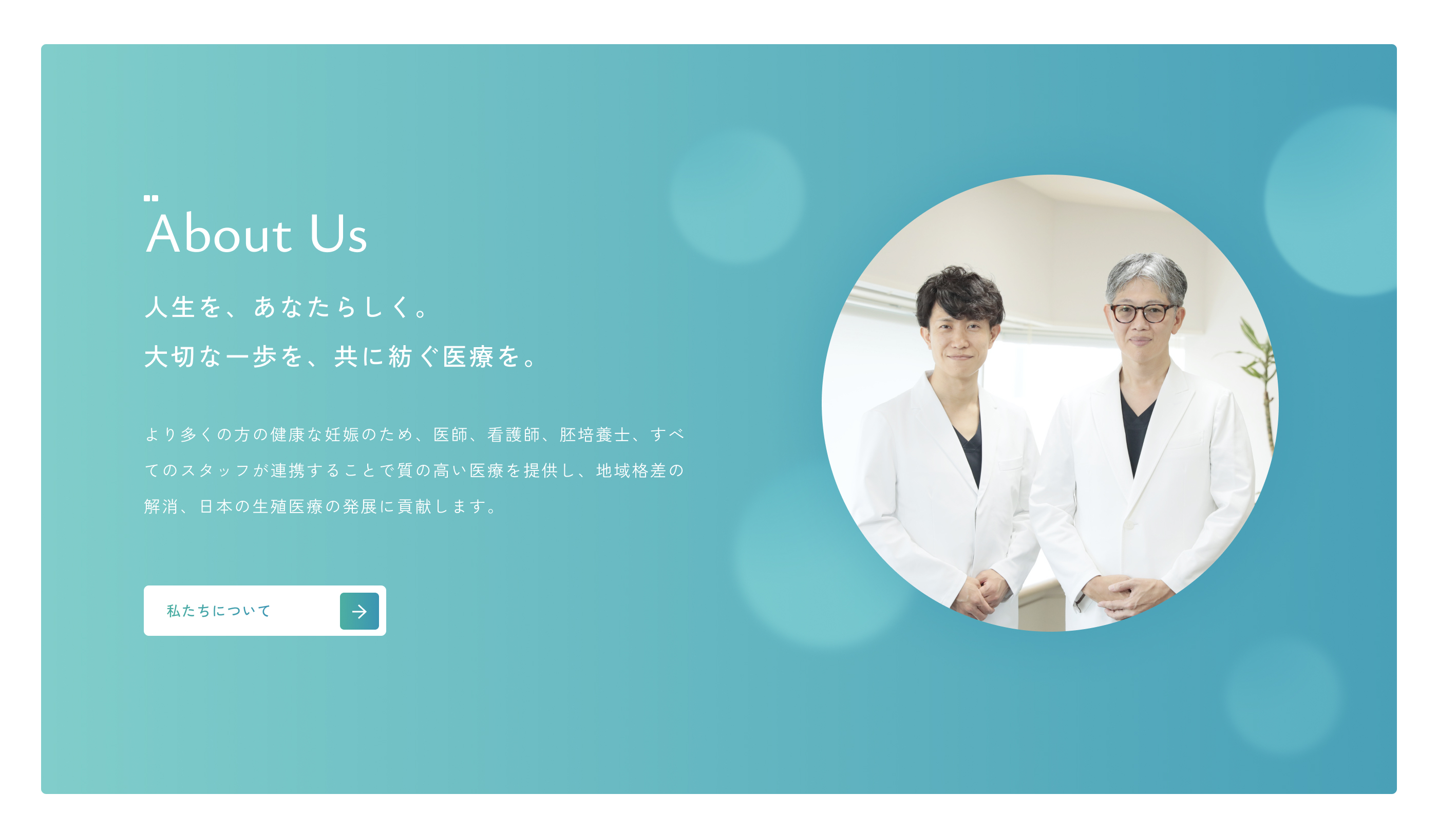 About Us｜より多くの方の健康な妊娠のため、医師、看護師、胚培養士、すべてのスタッフが連携することで質の高い医療を提供し、地域格差の解消、日本の生殖医療の発展に貢献します。